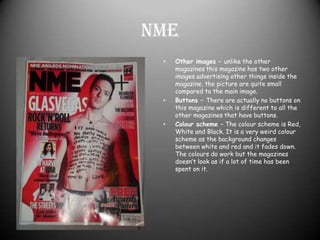 NMEOther images – unlike the other magazines this magazine has two other images advertising other things inside the magazine, the picture are quite small compared to the main image.Buttons – There are actually no buttons on this magazine which is different to all the other magazines that have buttons.Colour scheme – The colour scheme is Red, White and Black. It is a very weird colour scheme as the background changes between white and red and it fades down. The colours do work but the magazines doesn’t look as if a lot of time has been spent on it.
