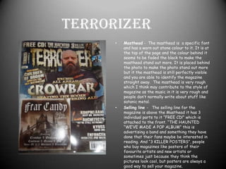 TerrorizerMasthead -  The masthead is  a specific font and has a worn out stone colour to it. It is at the top of the page and the colour behind it seems to be faded the black to make the masthead stand out more. It is placed behind the photo to make the photo stand out more but it the masthead is still perfectly visible and you are able to identify the magazine straight away.  The masthead is very rough which I think may contribute to the style of magazine as the music in it is very rough and people don’t normally write about stuff like satanic metal.