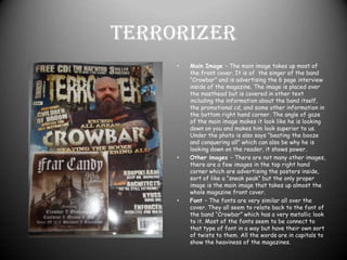 Selling line -   The selling line for the magazine is above the Masthead it has 3 individual parts to it “FREE CD!” which is attached to the front. “THE HAUNTED “WE’VE MADE A POP ALBUM” this is advertising a band and something they have done that their fans maybe be interested in reading. And “3 KILLER POSTERS”, people who buy magazines like posters of their favourite artists and new artists or sometimes just because they think the pictures look cool, but posters are always a good way to sell your magazine.TerrorizerMain Image – The main image takes up most of the front cover. It is of  the singer of the band “Crowbar” and is advertising the 6 page interview inside of the magazine. The image is placed over the masthead but is covered in other text including the information about the band itself, the promotional cd, and some other information in the bottom right hand corner. The angle of gaze of the main image makes it look like he is looking down on you and makes him look superior to us. Under the photo is also says “beating the booze and conquering all” which can also be why he is looking down on the reader, it shows power.Other images – There are not many other images, there are a few images in the top right hand corner which are advertising the posters inside, sort of like a “sneak peak” but the only proper image is the main image that takes up almost the whole magazine front cover.Font – The fonts are very similar all over the cover. They all seem to relate back to the font of the band “Crowbar” which has a very metallic look to it. Most of the fonts seem to be connect to that type of font in a way but have their own sort of twists to them. All the words are in capitals to show the heaviness of the magazines.