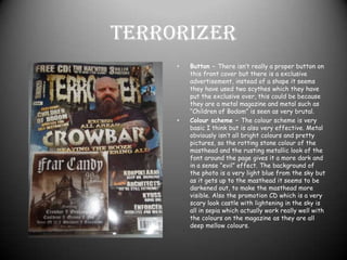 TerrorizerButton – There isn’t really a proper button on this front cover but there is a exclusive advertisement, instead of a shape it seems they have used two scythes which they have put the exclusive over, this could be because they are a metal magazine and metal such as “Children of Bodom” is seen as very brutal.Colour scheme – The colour scheme is very basic I think but is also very effective. Metal obviously isn’t all bright colours and pretty pictures, so the rotting stone colour of the masthead and the rusting metallic look of the font around the page gives it a more dark and in a sense “evil” effect. The background of the photo is a very light blue from the sky but as it gets up to the masthead it seems to be darkened out, to make the masthead more visible. Also the promotion CD which is a very scary look castle with lightening in the sky is all in sepia which actually work really well with the colours on the magazine as they are all deep mellow colours. 