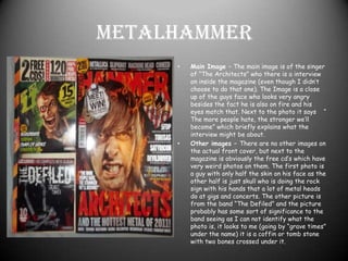 MetalhammerMain Image – The main image is of the singer of “The Architects” who there is a interview on inside the magazine (even though I didn’t choose to do that one). The Image is a close up of the guys face who looks very angry besides the fact he is also on fire and his eyes match that. Next to the photo it says    “ The more people hate, the stronger we’ll become” which briefly explains what the interview might be about. Other images – There are no other images on the actual front cover, but next to the magazine is obviously the free cd’s which have very weird photos on them. The first photo is a guy with only half the skin on his face as the other half is just skull who is doing the rock sign with his hands that a lot of metal heads do at gigs and concerts. The other picture is from the band “The Defiled” and the picture probably has some sort of significance to the band seeing as I can not identify what the photo is, it looks to me (going by “grave times” under the name) it is a coffin or tomb stone with two bones crossed under it.