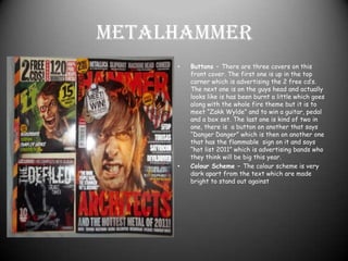 MetalhammerButtons – There are three covers on this front cover. The first one is up in the top corner which is advertising the 2 free cd’s. The next one is on the guys head and actually looks like is has been burnt a little which goes along with the whole fire theme but it is to meet “Zakk Wylde” and to win a guitar, pedal and a box set. The last one is kind of two in one, there is  a button on another that says “Danger Danger” which is then on another one that has the flammable  sign on it and says “hot list 2011” which is advertising bands who they think will be big this year.Colour Scheme – The colour scheme is very dark apart from the text which are made bright to stand out against 