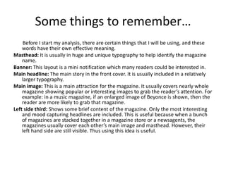 Some things to remember…
    Before I start my analysis, there are certain things that I will be using, and these
    words have their own effective meaning.
Masthead: It is usually in huge and unique typography to help identify the magazine
    name.
Banner: This layout is a mini notification which many readers could be interested in.
Main headline: The main story in the front cover. It is usually included in a relatively
    larger typography.
Main image: This is a main attraction for the magazine. It usually covers nearly whole
    magazine showing popular or interesting images to grab the reader’s attention. For
    example: in a music magazine, if an enlarged image of Beyonce is shown, then the
    reader are more likely to grab that magazine.
Left side third: Shows some brief content of the magazine. Only the most interesting
    and mood capturing headlines are included. This is useful because when a bunch
    of magazines are stacked together in a magazine store or a newsagents, the
    magazines usually cover each other’s main image and masthead. However, their
    left hand side are still visible. Thus using this idea is useful.
 
