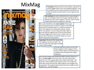 MixMag            The skyline shows attraction to the readers, saying ‘The
                  world’s biggest dance music and clubbing magazine’. Just
                  by reading this, the readers would be interested to see
                  what the world’s favourite dance music magazine have
                  in offer.
              The masthead has been identified by the unique design of
              text. It is enlarged in bold and orange, making it easier to
              identify the name of the magazine. The font style of shows
              modernisation that the magazine is informal.
     This can be identified as the main headline of the cover.
     This is because the name of woman is given in full CAPITAL
     letters and immediately under it, a rhetorical question is
     used. The magazine is involving the audience, asking
     them, the question. This can make the reader eager to
     buy and read the magazine just to find out the answer.
     The word ‘biggest job in dance music’ is bold. This is to
     ensure that it stands out so that the reader can notice
     what is the point of this question.
     Cover lines: The word ‘Plus’ shows that
     the magazine has more to offer. The
     famous singers like Lady Gaga and Mike
     Snow is also included.
                                The left side third contains some of the
                                main headlines of the magazine. All of
                                these articles relates to interesting music
                                related articles that grabs the readers
                                attention.
     The mid shot image of the lovely Annie Mac has been shown as a
     form of main image of this front cover. Her eye contact looks
     powerful, as if she is gazing right at the readers themselves. She
     looks she is fully confident and ready for action. This image may
     have been chosen because the target audience are teenagers and
     young adults. The image has been positioned in the middle so other
     headlines can also be included.
 