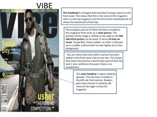 VIBE
       The masthead is enlarged, bold and black (unique colour) in the
       front cover. This shows that this is the name of the magazine.
       Vibe is a hip-hop magazine and the font of the masthead kind of
       shows the excitement of hip-hop.

         The energetic picture of Usher has been included in
         this magazine front cover as a main picture. The
         position of the image is shifted on the right so the left
         side third section can be done. In terms of mise en
         scene, ‘Soulja Boy’ means soldier; so Usher is dressed
         up in a soldier uniform with his own fighter jet on the
         background.

          You can notice that only Usher’s picture has been
         added in this front cover and no one else. This shows
         that Usher has become a well known world R & B star
         and, it also reinforces the quote ‘there is no
         competition’.

                   This main headline is about celebrity
                   ‘gossips’. This has been included in
                   the left side third section. Readers
                   who have interest in celebrity life
                   story can be eager to buy this
                   magazine.
 