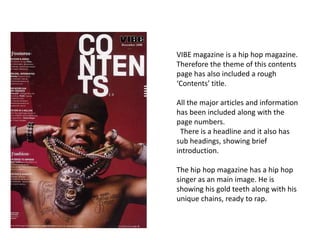 VIBE magazine is a hip hop magazine.
Therefore the theme of this contents
page has also included a rough
‘Contents’ title.

All the major articles and information
has been included along with the
page numbers.
 There is a headline and it also has
sub headings, showing brief
introduction.

The hip hop magazine has a hip hop
singer as an main image. He is
showing his gold teeth along with his
unique chains, ready to rap.
 