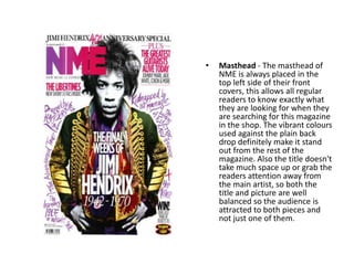 •   Masthead - The masthead of
    NME is always placed in the
    top left side of their front
    covers, this allows all regular
    readers to know exactly what
    they are looking for when they
    are searching for this magazine
    in the shop. The vibrant colours
    used against the plain back
    drop definitely make it stand
    out from the rest of the
    magazine. Also the title doesn't
    take much space up or grab the
    readers attention away from
    the main artist, so both the
    title and picture are well
    balanced so the audience is
    attracted to both pieces and
    not just one of them.
 