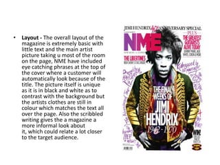 • Layout - The overall layout of the
  magazine is extremely basic with
  little text and the main artist
  picture taking u most of the room
  on the page, NME have included
  eye catching phrases at the top of
  the cover where a customer will
  automatically look because of the
  title. The picture itself is unique
  as it is in black and white as to
  contrast with the background but
  the artists clothes are still in
  colour which matches the text all
  over the page. Also the scribbled
  writing gives the a magazine a
  more informal look about
  it, which could relate a lot closer
  to the target audience.
 