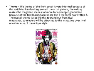 • Theme - The theme of the front cover is very informal because of
  the scribbled handwriting around the artist picture, the writing
  makes the magazine seem a lot more for a younger generation
  because of the text looking a lot more like a teenager has written it.
  The overall theme is set like this to stand out from rival
  magazines, so readers will be attracted to this magazine over rival
  ones because of the unique style.
 