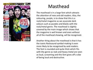 Masthead
The masthead is in a large font which attracts
the attention of new and old readers. Also, the
colouring, purple, is to show that this is a
rock/metal magazine as we associate dark
colours such as purples and blacks with the
rock/metal genre. The masthead is slightly
covered by the main image which shows that
the magazine is well known and even without
all of the masthead showing, will be recognised.
Another thing about the masthead is that it has
the iconic Rocksound symbol making it even
more likely to be recognised by avid readers.
The font is rounded and quite thick which fits
with the genre as rock and heavy metal are seen
as loud, screaming and this font gives off a vibe
of being loud and destructive.

 