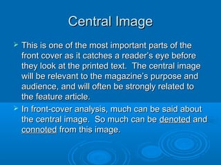 Central ImageCentral Image
 This is one of the most important parts of theThis is one of the most important parts of the
front cover as it catches a reader’s eye beforefront cover as it catches a reader’s eye before
they look at the printed text. The central imagethey look at the printed text. The central image
will be relevant to the magazine’s purpose andwill be relevant to the magazine’s purpose and
audience, and will often be strongly related toaudience, and will often be strongly related to
the feature article.the feature article.
 In front-cover analysis, much can be said aboutIn front-cover analysis, much can be said about
the central image. So much can bethe central image. So much can be denoteddenoted andand
connotedconnoted from this image.from this image.
 