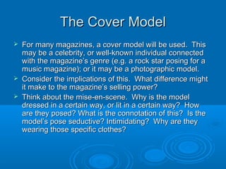 The Cover ModelThe Cover Model
 For many magazines, a cover model will be used. ThisFor many magazines, a cover model will be used. This
may be a celebrity, or well-known individual connectedmay be a celebrity, or well-known individual connected
with the magazine’s genre (e.g. a rock star posing for awith the magazine’s genre (e.g. a rock star posing for a
music magazine); or it may be a photographic model.music magazine); or it may be a photographic model.
 Consider the implications of this. What difference mightConsider the implications of this. What difference might
it make to the magazine’s selling power?it make to the magazine’s selling power?
 Think about the mise-en-scene. Why is the modelThink about the mise-en-scene. Why is the model
dressed in a certain way, or lit in a certain way? Howdressed in a certain way, or lit in a certain way? How
are they posed? What is the connotation of this? Is theare they posed? What is the connotation of this? Is the
model’s pose seductive? Intimidating? Why are theymodel’s pose seductive? Intimidating? Why are they
wearing those specific clothes?wearing those specific clothes?
 