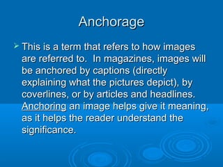 AnchorageAnchorage
 This is a term that refers to how imagesThis is a term that refers to how images
are referred to. In magazines, images willare referred to. In magazines, images will
be anchored by captions (directlybe anchored by captions (directly
explaining what the pictures depict), byexplaining what the pictures depict), by
coverlines, or by articles and headlines.coverlines, or by articles and headlines.
AnchoringAnchoring an image helps give it meaning,an image helps give it meaning,
as it helps the reader understand theas it helps the reader understand the
significance.significance.
 