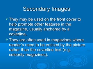 Secondary ImagesSecondary Images
 They may be used on the front cover toThey may be used on the front cover to
help promote other features in thehelp promote other features in the
magazine, usually anchored by amagazine, usually anchored by a
coverline.coverline.
 They are often used in magazines whereThey are often used in magazines where
reader’s need to be enticed by the picturereader’s need to be enticed by the picture
rather than the coverline text (e.g.rather than the coverline text (e.g.
celebrity magazines).celebrity magazines).
 