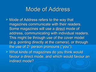 Mode of AddressMode of Address
 Mode of Address refers to the way thatMode of Address refers to the way that
magazines communicate with their readers.magazines communicate with their readers.
Some magazines will use aSome magazines will use a directdirect mode ofmode of
address, communicating with individual readers.address, communicating with individual readers.
This might be through use of the cover modelThis might be through use of the cover model
(e.g. pointing directly at the camera), or through(e.g. pointing directly at the camera), or through
the use of 2the use of 2ndnd
person pronouns (“you”).person pronouns (“you”).
 What kinds of magazines do you think wouldWhat kinds of magazines do you think would
favour a direct mode, and which would favour anfavour a direct mode, and which would favour an
indirect mode?indirect mode?
 