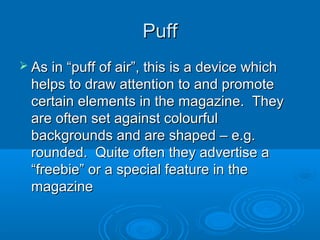 PuffPuff
 As in “puff of air”, this is a device whichAs in “puff of air”, this is a device which
helps to draw attention to and promotehelps to draw attention to and promote
certain elements in the magazine. Theycertain elements in the magazine. They
are often set against colourfulare often set against colourful
backgrounds and are shaped – e.g.backgrounds and are shaped – e.g.
rounded. Quite often they advertise arounded. Quite often they advertise a
“freebie” or a special feature in the“freebie” or a special feature in the
magazinemagazine
 