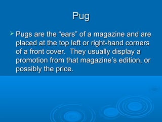PugPug
 Pugs are the “ears” of a magazine and arePugs are the “ears” of a magazine and are
placed at the top left or right-hand cornersplaced at the top left or right-hand corners
of a front cover. They usually display aof a front cover. They usually display a
promotion from that magazine’s edition, orpromotion from that magazine’s edition, or
possibly the price.possibly the price.
 