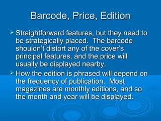 Barcode, Price, EditionBarcode, Price, Edition
 Straightforward features, but they need toStraightforward features, but they need to
be strategically placed. The barcodebe strategically placed. The barcode
shouldn’t distort any of the cover’sshouldn’t distort any of the cover’s
principal features, and the price willprincipal features, and the price will
usually be displayed nearby.usually be displayed nearby.
 How the edition is phrased will depend onHow the edition is phrased will depend on
the frequency of publication. Mostthe frequency of publication. Most
magazines are monthly editions, and somagazines are monthly editions, and so
the month and year will be displayed.the month and year will be displayed.
 