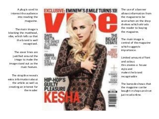 The main image is 
blocking the masthead, 
vibe, which tells us that 
the brand is well 
recognised. 
The cover lines are 
justified around the 
image to make the 
image stand out as the 
main feature. 
The main image is 
central of the magazine 
which suggests 
importance. 
Limited amount of font 
and colour, 
this creates a house 
style and 
makes the brand 
recognisable 
A plug is used to 
interest the audience 
into reading the 
magazine. 
The strapline reveals 
extra information about 
the article as well as 
creating an interest for 
the reader. 
The use of a banner 
allows information from 
the magazine to be 
seen when on the shop 
shelves which attracts 
the reader to buying 
the magazine. 
The barcode shows that 
the magazine can be 
bought in shops and not 
just read online. 
 