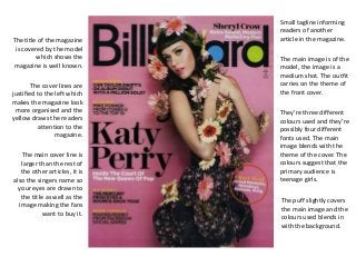 The title of the magazine 
is covered by the model 
which shows the 
magazine is well known. 
Small tagline informing 
readers of another 
article in the magazine. 
The cover lines are 
justified to the left which 
makes the magazine look 
more organised and the 
yellow draws the readers 
attention to the 
magazine. 
The main cover line is 
larger than the rest of 
the other articles, it is 
also the singers name so 
your eyes are drawn to 
the title as well as the 
image making the fans 
want to buy it. 
The main image is of the 
model, the image is a 
medium shot. The outfit 
carries on the theme of 
the front cover. 
They’re three different 
colours used and they’re 
possibly four different 
fonts used. The main 
image blends with the 
theme of the cover. The 
colours suggest that the 
primary audience is 
teenage girls. 
The puff slightly covers 
the main image and the 
colours used blends in 
with the background. 
 