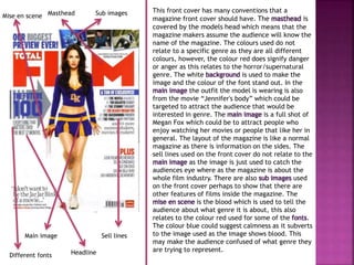This front cover has many conventions that a 
magazine front cover should have. The masthead is 
covered by the models head which means that the 
magazine makers assume the audience will know the 
name of the magazine. The colours used do not 
relate to a specific genre as they are all different 
colours, however, the colour red does signify danger 
or anger as this relates to the horror/supernatural 
genre. The white background is used to make the 
image and the colour of the font stand out. In the 
main image the outfit the model is wearing is also 
from the movie “Jennifer's body” which could be 
targeted to attract the audience that would be 
interested in genre. The main image is a full shot of 
Megan Fox which could be to attract people who 
enjoy watching her movies or people that like her in 
general. The layout of the magazine is like a normal 
magazine as there is information on the sides. The 
sell lines used on the front cover do not relate to the 
main image as the image is just used to catch the 
audiences eye where as the magazine is about the 
whole film industry. There are also sub images used 
on the front cover perhaps to show that there are 
other features of films inside the magazine. The 
mise en scene is the blood which is used to tell the 
audience about what genre it is about, this also 
relates to the colour red used for some of the fonts. 
The colour blue could suggest calmness as it subverts 
to the image used as the image shows blood. This 
may make the audience confused of what genre they 
are trying to represent. 
Masthead 
Sub images 
Main image Sell lines 
Headline 
Mise en scene 
Different fonts 
 