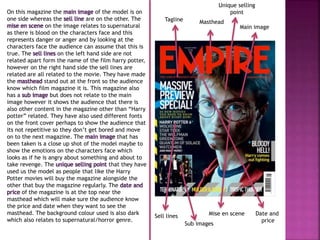 On this magazine the main image of the model is on 
one side whereas the sell line are on the other. The 
mise en scene on the image relates to supernatural 
as there is blood on the characters face and this 
represents danger or anger and by looking at the 
characters face the audience can assume that this is 
true. The sell lines on the left hand side are not 
related apart form the name of the film harry potter, 
however on the right hand side the sell lines are 
related are all related to the movie. They have made 
the masthead stand out at the front so the audience 
know which film magazine it is. This magazine also 
has a sub image but does not relate to the main 
image however it shows the audience that there is 
also other content in the magazine other than “Harry 
potter” related. They have also used different fonts 
on the front cover perhaps to show the audience that 
its not repetitive so they don’t get bored and move 
on to the next magazine. The main image that has 
been taken is a close up shot of the model maybe to 
show the emotions on the characters face which 
looks as if he is angry about something and about to 
take revenge. The unique selling point that they have 
used us the model as people that like the Harry 
Potter movies will buy the magazine alongside the 
other that buy the magazine regularly. The date and 
price of the magazine is at the top near the 
masthead which will make sure the audience know 
the price and date when they want to see the 
masthead. The background colour used is also dark 
which also relates to supernatural/horror genre. 
Tagline Masthead 
Main image 
Sell lines 
Mise en scene 
Sub images 
Unique selling 
point 
Date and 
price 
 