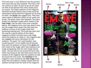 This front cover is a lot different from the previous 
front overs that we have analysed. This front cover 
has a picture of joker. As soon as we see the joker 
we think of the batman films which mostly every 
one enjoys. The target audience of this magazine, 
therefore would be batman fans as they would be 
interested in seeing what this magazine has to bring 
for them. The banner also suggests this. They have 
used a series of different colours of red, green and 
purple. The green colour may represent, the colour 
purple may represent royalty which relates to the 
main image. Like the other front cover analysed 
before, this magazine front cover also doesn’t have 
any sub images which means that they want the 
audience to focus on this image rather than 
promoting anything else. This could also mean that 
this may be a special edition of the empire 
magazine as others normally have a sub image 
which the audience an relate to. This magazine also 
has a button with extra information for the 
audience. The quote “he’s cold blooded, mass 
murdering clown” in the middle may be because 
they want the audience to focus on the quote and 
then relate to the image rather than looking at the 
image and guessing what the main image may be 
about. The sell lines are all around the front cover 
rather than being on one side which shows that the 
creators of the magazine want the audience to look 
all around the front cover. The masthead of the 
magazine is also covered by the main image which 
shows that the audience created, assume that the 
audience already know the name of the magazine. 
Main image 
Banner Masthead Button 
Sell lines 
Quote 
Barcode 
