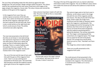 The use of the red heading makes the title stand out against the dark 
background. The red connotes danger and gore within the genre. The colours 
used for the masthead and the main areas of text link to the image on the 
page and give the magazine a house style. The colour choices also remind the 
audience of the genre of the magazine. 
The plug at the top of the page which acts as a banner advertises 
information inside of the magazine. The use of different colour choice 
here makes this stand out and attract the audience to read into the 
magazine. 
Date and price have been made to fit with the 
title. The price is £2.90 an this is a reasonable 
price for a magazine. 
The central image used on the front cover is 
effective as the colours used in the image 
link with the rest of the magazine and the 
text choices. The idea of only half of the face 
being shown makes the image more 
mysterious and this helps to represent which 
genre the magazine is working with. The 
dark background and the face going into the 
darkness also links to the horror genre as 
horrors are know the be dark and gloomy 
with the audience questioning what is 
behind the darkness. The red eye represents 
evil. The image is central going with the 
conventions of a magazine layout. The image 
acts as a base for the text to be placed 
around. This includes buzz words which 
stand out such as ‘Plus’, ‘Hannibal’ and ‘Gore 
Blimey’. 
This image has a direct mode of address 
The barcode used on the page is placed 
in the bottom left hand corner out of 
the way. It doesn’t stand out. 
In this magazine front cover they use 
another typical convention of the left side 
third. This is where all of the text is placed to 
the left of the magazine. Although most of 
the text is placed on the left hand side, there 
is also a small section on the right hand side 
full of a small amount of text. This defies 
conventions but adds originality. 
The main text presented on the left third/ 
the titles are all shown in red, bold writing. 
This represents importance in the headings. 
The other pieces of text are in white and 
these are lines of information about the 
headings. There is a mode of address with 
the question ‘Are you a psycho?’. This 
question addresses the reader directly and 
involves them in the magazine cover. 
There are no puffs presented on this 
magazine front cover. 
The use of the text and the type of text used 
links with the genre of the magazine front 
cover. ‘Gore’ is an eye catching word 
presented on the front cover. This word links 
with the genre and tells the audience exactly 
what type of horror the magazine consists 
of. 
The small amount of text presented in the 
bottom right hand corner shows information 
included in the magazine. This information is 
in small text and is hidden as it is not as 
important. 
 