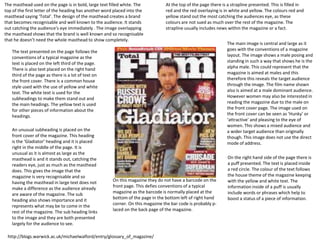 The masthead used on the page is in bold, large text filled white. The 
top of the first letter of the heading has another word placed into the 
masthead saying ‘Total’. The design of the masthead creates a brand 
that becomes recognisable and well known to the audience. It stands 
out catching the audience's eye immediately . The image overlapping 
the masthead shows that the brand is well known and so recognisable 
that he doesn’t need the whole masthead to show completely. 
At the top of the page there is a strapline presented. This is filled in 
red and the red overlaying is in white and yellow. The colours red and 
yellow stand out the most catching the audiences eye, as these 
colours are not sued as much over the rest of the magazine. The 
strapline usually includes news within the magazine or a fact. 
The main image is central and large as it 
goes with the conventions of a magazine 
layout. The image shows a male posing and 
standing in such a way that shows he is the 
alpha male. This could represent that the 
magazine is aimed at males and this 
therefore this reveals the target audience 
through the image. The film name shown 
also is aimed at a male dominant audience. 
However women may also be interested in 
reading the magazine due to the male on 
the front cover page. The image used on 
the front cover can be seen as ‘Hunky’ or 
‘attractive’ and pleasing to the eye of 
women. This shows a mixed audience and 
a wider target audience than originally 
though. This image does not use the direct 
mode of address. 
On this magazine they do not have a barcode on the 
front page. This defies conventions of a typical 
magazine as the barcode is normally placed at the 
bottom of the page in the bottom left of right hand 
corner. On this magazine the bar code is probably p-laced 
on the back page of the magazine. 
The text presented on the page follows the 
conventions of a typical magazine as the 
text is placed on the left third of the page. 
There is also text placed on the right hand 
third of the page as there is a lot of text on 
the front cover. There is a common house 
style used with the use of yellow and white 
text. The white text is used for the 
subheadings to make them stand out and 
the main headings. The yellow text is used 
for other pieces of information about the 
headings. 
On the right hand side of the page there is 
a puff presented. The text is placed inside 
a red circle. The colour of the text follows 
the house theme of the magazine keeping 
with the yellow and white text. The 
information inside of a puff is usually 
include words or phrases which help to 
boost a status of a piece of information. 
An unusual subheading is placed on the 
front cover of the magazine. This heading 
is the ‘Gladiator’ heading and it is placed 
right in the middle of the page. It is 
unusual as it is almost as large as the 
masthead is and it stands out, catching the 
readers eye, just as much as the masthead 
does. This gives the image that the 
magazine is very recognisable and so 
having the masthead in large text does not 
make a difference as the audience already 
are aware of the magazine. The sub 
heading also shows importance and it 
represents what may be to come in the 
rest of the magazine. The sub heading links 
to the image and they are both presented 
largely for the audience to see. 
http://blogs.warwick.ac.uk/michaelwalford/entry/glossary_of_magazine/ 
