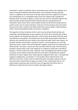 Unleashed!’ is written in bold font with an exclamation mark to draw more attention to it. 
There are also three different puffs which draws a lot of attention to those particular 
articles. In addition to this, the names of the pop artists used in the magazine are all put in 
eye catching fonts so it is immediately made clear to the audience who is going to be 
featured inside. The mode of address is used in the main sell line, telling the audience that 
Ariana Grande has been unleashed which indicates that she is giving away lots of 
information about herself. Some small examples of what she will be discussing inside are 
quoted on the cover to create excitement. Particular sell lines stand out more than others 
because of the colour and font used. Most of the fonts used are written in bold writing to 
make it seem like everything written on the front is important. 
The magazine is laid out relatively similar in each issue to maintain brand identity, and 
everything is placed depending on how important the article will is and what will sell best 
for the audience, for example One Direction’s article is takes up the whole left hand corner 
with bold fonts surrounding it. According to the rule of thirds, by placing the article here it 
will be on the side which the eye is drawn to first which will make it even more obvious. On 
the other hand the article about 5 seconds of summer is not very obvious as it is the top 
right hand corner, and the small sell line beneath it appears to get lost to the large picture of 
Ariana Grande. The colours used are pin, blue and white which are quite feminine colours, 
and pink is almost always used in pop magazines as it appeals to young teens and reflects 
the genre. The font used on the cover is kept the same, excluding one part which has been 
crossed out and re-written to give the effect that it has been revamped by the audience 
themselves to make it appear more interesting and to appeal to them more. It also gives the 
magazine a slightly more casual look to it. The elements which make this front cover 
effective is the colour scheme used as it reflects the genre and target audience, and also 
how each article is paired with an image so it makes it more interesting to look at. The 
overall layout is quite busy due to the fact it has an image with each article, but it is 
effective as it makes the text easier to read for the target audience. 
