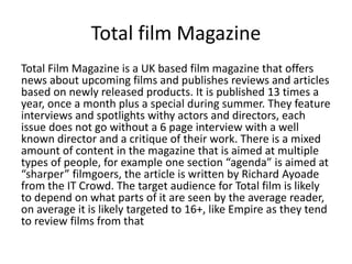 Total film Magazine
Total Film Magazine is a UK based film magazine that offers
news about upcoming films and publishes reviews and articles
based on newly released products. It is published 13 times a
year, once a month plus a special during summer. They feature
interviews and spotlights withy actors and directors, each
issue does not go without a 6 page interview with a well
known director and a critique of their work. There is a mixed
amount of content in the magazine that is aimed at multiple
types of people, for example one section “agenda” is aimed at
“sharper” filmgoers, the article is written by Richard Ayoade
from the IT Crowd. The target audience for Total film is likely
to depend on what parts of it are seen by the average reader,
on average it is likely targeted to 16+, like Empire as they tend
to review films from that
 