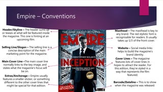 Empire – Conventions
Masthead – The masthead is key to
any brand. The red stylistic font is
recognisable for readers. It usually
takes up 1/3 of the front cover.
Header/Skyline – The header sums up
or teases at what will be featured inside
the magazine. This one is hinting at an
upcoming film.
Main Cover Line –The main cover line
normally links to the key image, and
states what the magazine’s focus will
be on.
Cover Lines – The magazine
features lots of cover lines in
hopes to attract the reader. For
this edition, they’re styled in a
way that represents the film
featured.
Selling Line/Slogan – The selling line is a
concise description of the main
marketing point for the magazine.
Website – Social media links
helps to build the magazine’s
brand identity.
Extras/Anchorage – Empire usually
features a smaller sticker, or something
different to the other cover lines that
might be special for that edition.
Barcode/Dateline – This is to show
when the magazine was released.
 