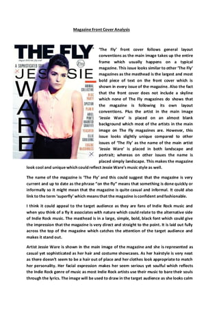 Magazine Front Cover Analysis
‘The Fly’ front cover follows general layout
conventions as the main image takes up the entire
frame which usually happens on a typical
magazine. This issue looks similar to other ‘The Fly’
magazines as the masthead is the largest and most
bold piece of text on the front cover which is
shown in every issue of the magazine. Also the fact
that the front cover does not include a skyline
which none of The Fly magazines do shows that
the magazine is following its own layout
conventions. Plus the artist in the main image
‘Jessie Ware’ is placed on an almost blank
background which most of the artists in the main
image on The Fly magazines are. However, this
issue looks slightly unique compared to other
issues of ‘The Fly’ as the name of the main artist
‘Jessie Ware’ is placed in both landscape and
portrait; whereas on other issues the name is
placed simply landscape. This makes the magazine
look cool and unique which could reflect Jessie Ware’s music style as well.
The name of the magazine is ‘The Fly’ and this could suggest that the magazine is very
current and up to date as the phrase “on the fly” means that something is done quickly or
informally so it might mean that the magazine is quite casual and informal. It could also
link to the term ‘superfly’ which means that the magazine is confident and fashionable.
I think it could appeal to the target audience as they are fans of Indie Rock music and
when you think of a fly it associates with nature which could relate to the alternative side
of Indie Rock music. The masthead is in a large, simple, bold, black font which could give
the impression that the magazine is very direct and straight to the point. It is laid out fully
across the top of the magazine which catches the attention of the target audience and
makes it stand out.
Artist Jessie Ware is shown in the main image of the magazine and she is represented as
casual yet sophisticated as her hair and costume showcases. As her hairstyle is very neat
as there doesn’t seem to be a hair out of place and her clothes look appropriate to match
her personality. Her facial expression makes her seem serious yet soulful which reflects
the Indie Rock genre of music as most Indie Rock artists use their music to bare their souls
through the lyrics. The image will be used to draw in the target audience as she looks calm
 
