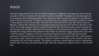 The main image used on this cover for Empire magazine is displaying a teenage boy with numerous
wounds on his face, indicating he has been in some sort of battle. His glasses are also damaged and
he is wearing a stern looking expression. His costume his fairly casual as he appears to be wearing a
white t-shirt and red jacket. This leads us to wonder how such a regular looking boy could be involved
in what appears to be a serious fight. This links to the main sell line as it says that ‘Harry comes out
fighting’, making clear reference to his damaged appearance and also hints that he is the hero in the
movie. This image suggests that the narrative behind this film will include action scenes, though the
blue background and light reflecting off his face gives it a more fantasy feel. There is a symbiotic link
between this image and the film poster for Harry Potter 6 as the blue, foggy background is also used
in the film poster. In addition to this, he is wearing the same costume and similar serious facial
expression. By doing this there is a clear link for the audience to recognise which film is being shown.
The camera angle used here is a close up, making he audience feel closer to the character, and this is
furthered by his use of direct address. The lighting used here is partial lighting, which is highlighting
the left side of his face and darkening the right hand side, making him appear to have a more sinister
side.
 