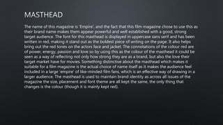 The name of this magazine is ‘Empire’, and the fact that this film magazine chose to use this as
their brand name makes them appear powerful and well established with a good, strong
target audience. The font for this masthead is displayed in uppercase sans serif and has been
written in red, making it stand out as the boldest piece of writing on the page. It also helps
bring out the red tones on the actors face and jacket. The connotations of the colour red are
of power, energy, passion and love so by using this as the colour of the masthead it could be
seen as a way of reflecting not only how strong they are as a brand, but also the love their
target market have for movies. Something distinctive about the masthead which makes it
suitable for a film magazine is the actual choice of name itself as it makes the audience feel
included in a large ‘empire’ of like-minded film fans, which is an effective way of drawing in a
larger audience. The masthead is used to maintain brand identity as across all issues of the
magazine the size, placement and font theme are all kept the same, the only thing that
changes is the colour (though it is mainly kept red).
 