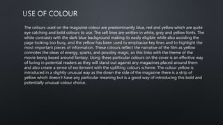 The colours used on the magazine colour are predominantly blue, red and yellow which are quite
eye catching and bold colours to use. The sell lines are written in white, grey and yellow fonts. The
white contrasts with the dark blue background making its easily eligible while also avoiding the
page looking too busy, and the yellow has been used to emphasise key lines and to highlight the
most important pieces of information. These colours reflect the narrative of the film as yellow
connotes the ideas of energy, sparks, and possibly magic, so this links with the theme of the
movie being based around fantasy. Using these particular colours on the cover is an effective way
of luring in potential readers as they will stand out against any magazines placed around them
and also create a sense of excitement with the uplifting colours scheme. The colour yellow is
introduced in a slightly unusual way as the down the side of the magazine there is a strip of
yellow which doesn’t have any particular meaning but is a good way of introducing this bold and
potentially unusual colour choice.
 