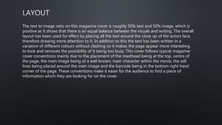 The text to image ratio on this magazine cover is roughly 50% text and 50% image, which is
positive as it shows that there is an equal balance between the visuals and writing. The overall
layout has been used for effect by placing all the text around the close up of the actors face,
therefore drawing more attention to it. In addition to this the text has been written in a
variation of different colours without clashing so it makes the page appear more interesting
to look and removes the possibility of it being too busy. This cover follows typical magazine
cover conventions mainly due to the placement of the masthead being at the top, centre of
the page, the main image being of a well known, main character within the movie, the sell
lines being placed around the main image and the barcode being in the bottom right hand
corner of the page. These conventions make it easer for the audience to find a piece of
information which they are looking for on the cover.
 