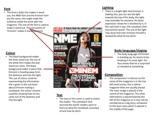 Font                                                                                       Lighting
• This font is bold, this makes it stand                                                   • There is a bright light that Eminem is
  out, the NME font and the Eminem font                                                      looking into, you can see the light
  are the same, this might make the                                                          towards the top of his body, this light
  audience relate the artist with the                                                        may resemble his recovery. His facial
  magazine. The size of the font is used to                                                  expression shows he is shocked by it, in
  make it stand out. The red outline of                                                      the sub head it says ‘the comeback that
  ‘Eminem’ makes it stand out more.                                                          stunned the world’. The use of this light
                                                                                             may show that even Eminem himself is
                                                                                             amazed by what he has done.




                                                                                                      Body language/staging
 Colour                                                                                               • The body language of Eminem
 • The black background makes                                                                           is standing up, he seems to be
   the fonts stand out, the use of                                                                      heading in to some light. His
   the white font makes the text                                                                        face shows that he is surprised
   stand out more. The black                                                                            or shocked at something.
   background makes it seem that
   Eminem is heading away form
   the darkness and into the light.                                                          Composition
   This use of colour could be                                                               •    The composition is laid out so the
   representing the information                                                                   name of the magazine is in the top
   the is given in the sub head                                                                   left hand corner, this is where
   about Eminem making a                                                                          magazine titles are usually placed.
   comeback, this colour scheme                                                                   The main image is placed in the
   could be showing how he has                                                                    centre of the magazine. The other
   came out of the darkness and
                                              Text                                                information is placed towards the
   into the light.                            • The text on this cover is used to entice          left of the magazine as it may not be
                                                the reader. ‘The comeback that                    considered as a big story, compared
                                                stunned the world’ readers want to                to the main story which is placed in
                                                find out what his comeback consisted              the middle of the page.
                                                of and how he did it.
 