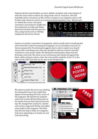 Charlotte Page & Jamie Whitbread


Underneath the main headline, we have added a strapline with a description of
what the main article is about. By using words such as ‘exclusive,’ this will
hopefully entice consumers as this article is unique to our magazine and so will
be their only chance to read it as it cannot be found anywhere else. Words such
as ‘behind the scenes’ also gives
consumers and exclusive insight into
the production of a film and makes
them feel involved with this process.
Also, using words such as ‘chilling’
emphasises the horror theme.



Inserts are another convention of magazines, which usually show something that
will reward the reader for buying the magazine. In our secondary research, an
theory proposed by Tina Zennand suggests that to entice readers you should
always offer something extra. We have decided to add one of these and offer
consumers a free poster inside. We did this by selecting the shape tool and
drawing a red circle. We chose to use red because this stands out against the
black, white and grey colours. Also, the red could be symbolic of the ‘O’ in the
title and the doll’s eye that can be seen in the background.




We chose to make this more eye-catching
by turning this insert into a label that
appears to be peeling off in the corner of
the magazine. We did this by using the
select tool to take off the bottom part of
the sticker that we then layered over the
top. We changed this section to a darker
red so that it appeared 3D like and added
some depth to the magazine. We think
that this has help to make our magazine
look more appealing as it stands out and
look interesting.
 