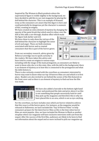 Charlotte Page & Jamie Whitbread


Inspired by The Woman in Black products where the
supernatural figure is visible slightly in the background, we
have decided to add this to our own magazine by placing the
doll behind the character. This is an example of dramatic
irony as the consumers are aware that this figure is here and
could potentially be dangerous yet the character is unaware
of this, creating an enigma.
We have created an extra element of mystery by changing the
opacity of the paint brush that which used to colour over the
doll as this adds a see-through, shadow effect which made
the figure look darker and evil.
We have chose to only show the red eye of the
doll behind the character to highlight the sense
of evil and anger. These are both emotions
associated with horror and so remind
consumers that this is part of the horror genre.

From our secondary research, advice given by
Rebecca Loveridge was to spark curiosity in
the readers. We have taken this advice and
have tried to create an enigma in various ways
including with the image of the main protagonist, as consumers are likely to
want to know why she is in this state. Also, with the doll in the background, there
is an element of mystery as to how this is connected to the protagonist and what
the dolls history is.
There is also curiosity created with the coverlines as consumers interested in
horror may want to know what our top 10 horrors films are and which is in first
place. Readers are also invited to see behind the scenes of the film featured on
the front cover and so there is an element of mystery to find out how the film
was made.


                         We have also added a barcode to the bottom right hand
                         corner and positioned the date and price above it as this
                         is not something that people necessarily look for until
                         they pick up the magazine and therefore this is why we
                         have placed this in an area, which is not as eye-catching.

For the coverlines, we have includes ones which are horror related to enforce
that this issue is of the horror genre. For instance, as the magazine would be
released at Halloween, we have included the ‘Top 10 Horror Films” to help
consumers prepare for the latest horror films as this is the time when horror
films are most popular. Also, we have included the Woman in Black as another
strapline where our magazine will have exclusive interviews with cast from the
sequel. After the success of the first film, audiences are likely to be keen to find
out information about the sequel and so more inclined to pick our magazine up.
 
