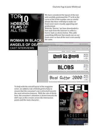 Charlotte Page & Jamie Whitbread



                                     We have considered the layout of the text
                                     and carefully positioned the ‘P’ to fit in the
                                     curve of the of the number one as careful
                                     details like these will help to make our
                                     front cover more visually appealing and
                                     professional.
                                     With the ‘Horror,’ we have downloaded a
                                     font style from the Internet to reflect a
                                     horror style as shown below. This adds
                                     something different that stands out on our
                                     front cover so that all the text is not exactly
                                     the same.




To help with the overall layout of the magazine
cover, we added a rule of thirds grid to help us
ensure that the consumer’s eye is directed towards
the most attractive features. With the rule of thirds
here, the consumer’s attention is drawn towards the
doll’s eye as this crosses across the intersection
points and the main character.
 