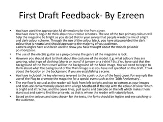 First Draft Feedback- By Ezreen
• You have used the appropriate A4 dimensions for the front cover.
You have clearly begun to think about your colour schemes. The use of the two primary colours will
help the magazine be bright as you stated that in your survey that people wanted a mix of a light
and dark colour scheme. Through the use of the colour black, you have also provided the dark
colour that is neutral and should appease to the majority of you audience.
Camera angles have also been used to show you have thought about the models possible
position/pose.
• The use of the electric guitar as a prop conveys the genre of the magazine is rock.
• However you should start to think about the costume of the model. E.g. what colours they are
wearing, what type of clothing (shorts or jeans? A jumper or a t-shirt? Etc.) You have said that the
background of the front cover will be the background of the Main Image. You will need to begin to
think about what the background of the Main Image is as you have not specified on the draft. Think
about the location or the background if you are establishing a scene.
• You have included the key elements relevant to the construction of the front cover. For example the
use of the Plug to promote the magazine for a special event such as the ‘20th Anniversary’.
• The eye flow is natural as the reader will look from left to right and top to bottom as your images
and texts are conventionally placed with a large Masthead at the top with the colour of silver which
is bright and attractive, and the cover lines, pull quote and barcode on the left which makes them
stand out and easy to find the price etc. as that is where the reader will naturally look.
• Based on the colours and sizes chosen for the texts, the fonts should be legible and eye catching to
the audience.
 