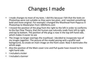 Changes I made
• I made changes to most of my texts. I did this because I felt that the texts on
Photoshop were not suitable as they were too plain, and I wanted something
bold and more original. For example I changed the Masthead from Papyrus in
Photoshop to Masterplan from 1001fonts.com
• I moved the position of the plug from the right to the left in order to conforms
to the Eye Flow Theory, that the human eye naturally reads from left to right
and top to bottom. The position of the plug is now in the top left hand side,
which makes it easier to see
• The image no longer overlaps the masthead. I decided to incoporate two of
my images together: The picture of the model posing with a graffiti wall
background, to create on main image on the front cover. Now it dominates the
whole page.
• Also the position of the Main cover Line and Pull quote have moved to the
right hand side.
• I included a kicker
• I included a banner
 