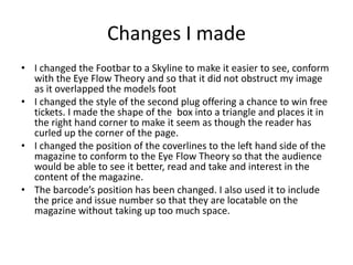 Changes I made
• I changed the Footbar to a Skyline to make it easier to see, conform
with the Eye Flow Theory and so that it did not obstruct my image
as it overlapped the models foot
• I changed the style of the second plug offering a chance to win free
tickets. I made the shape of the box into a triangle and places it in
the right hand corner to make it seem as though the reader has
curled up the corner of the page.
• I changed the position of the coverlines to the left hand side of the
magazine to conform to the Eye Flow Theory so that the audience
would be able to see it better, read and take and interest in the
content of the magazine.
• The barcode’s position has been changed. I also used it to include
the price and issue number so that they are locatable on the
magazine without taking up too much space.
 