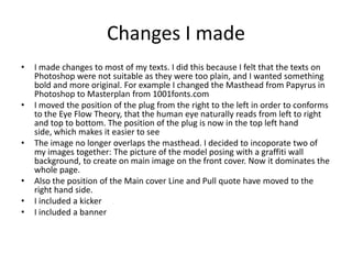 Changes I made
• I made changes to most of my texts. I did this because I felt that the texts on
Photoshop were not suitable as they were too plain, and I wanted something
bold and more original. For example I changed the Masthead from Papyrus in
Photoshop to Masterplan from 1001fonts.com
• I moved the position of the plug from the right to the left in order to conforms
to the Eye Flow Theory, that the human eye naturally reads from left to right
and top to bottom. The position of the plug is now in the top left hand
side, which makes it easier to see
• The image no longer overlaps the masthead. I decided to incoporate two of
my images together: The picture of the model posing with a graffiti wall
background, to create on main image on the front cover. Now it dominates the
whole page.
• Also the position of the Main cover Line and Pull quote have moved to the
right hand side.
• I included a kicker
• I included a banner
 
