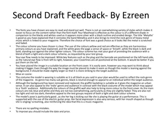 Second Draft Feedback- By Ezreen
• The fonts you have chosen are easy to read and stand out well. There is not an overwhelming variety of styles which makes it
easier to focus on the content rather than the font itself. Your Masthead is effective as the colour is of a different shade in
comparison to the blacks and whites used as it appears more silver with a black outline and eroded design. The title ‘Metallix’
is good as you have explained that it connotes the band Metallica and it also brings to mind the rock genre of heavy metal
music which is linked to your magazine. Therefore the choice of font was a good choice as it looks like the metal is scratched
and faded.
• The colour scheme you have chosen is clear. The use of the colours yellow and red are effective as they are harmonious
primary colours as you have explained, and the white gives the page a sense of space or ‘breath’, while the black is dark and
bold, standing out against the other lighter colours. The colour scheme has met your goal of providing the audience with a
blend of both a light and a dark colour scheme, as requested by your test group.
• Your eye flow needs to be improved. While key features such as the plug and the barcode are positioned on the left hand side,
as the natural eye flow is from left to right, however, your Coverlines are all positioned at the bottom. It would be better if you
put them on the left.
• You have placed the image in a suitable location on the front cover. It is easily seen, however you may want to think about
making it bigger. Even though the way the image must be placed to make it seem as though the model is leaning against the
background, it should be made slightly larger so that it is more striking to the target audience.
• Mise en scene:
• The costume the model is wearing is suitable as it is all black as you said in your plan would be used to reflect the rock genre
of the magazine. As genre has many sub genres, black is neutral enough to appeal to an individual within the target audience.
• Although the background has been removed and replaced, the graffiti backdrop is suitable as it gives the magazine an urban
sense. It can also appeal to the ‘Indie’ genre and audience in contrast with the black costume of the model which may appeal
to a ‘Goth’ audience. Additionally the colours of the graffiti wall also help to bring more colour to the front cover. As the main
colours are red, blue and white and they are not too overwhelming, particularly as they are slightly faded. They are also not
too light and not too dark; therefore appeal to the test groups request of both a light and dark colour scheme.
• The model’s pose is particularly good , as she her leg is kicking out like she is playing the guitar at a performance. This is
supported with the use of the electric guitar prop. Her facial expression is also very serious, with her mouth shaped as though
she is singing/ screaming, also reinforcing the idea that this is a music magazine.
• There are no spelling mistakes.
• To improve you should include the date and price.
 