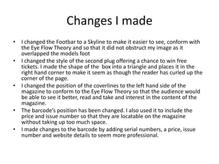 Changes I made
• I changed the Footbar to a Skyline to make it easier to see, conform with
the Eye Flow Theory and so that it did not obstruct my image as it
overlapped the models foot
• I changed the style of the second plug offering a chance to win free
tickets. I made the shape of the box into a triangle and places it in the
right hand corner to make it seem as though the reader has curled up the
corner of the page.
• I changed the position of the coverlines to the left hand side of the
magazine to conform to the Eye Flow Theory so that the audience would
be able to see it better, read and take and interest in the content of the
magazine.
• The barcode’s position has been changed. I also used it to include the
price and issue number so that they are locatable on the magazine
without taking up too much space.
• I made changes to the barcode by adding serial numbers, a price, issue
number and website details to seem more professional.
 