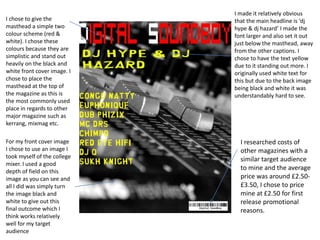 I chose to give the
masthead a simple two
colour scheme (red &
white). I chose these
colours because they are
simplistic and stand out
heavily on the black and
white front cover image. I
chose to place the
masthead at the top of
the magazine as this is
the most commonly used
place in regards to other
major magazine such as
kerrang, mixmag etc.
I made it relatively obvious
that the main headline is ‘dj
hype & dj hazard’ I made the
font larger and also set it out
just below the masthead, away
from the other captions. I
chose to have the text yellow
due to it standing out more. I
originally used white text for
this but due to the back image
being black and white it was
understandably hard to see.
I researched costs of
other magazines with a
similar target audience
to mine and the average
price was around £2.50-
£3.50, I chose to price
mine at £2.50 for first
release promotional
reasons.
For my front cover image
I chose to use an image I
took myself of the college
mixer. I used a good
depth of field on this
image as you can see and
all I did was simply turn
the image black and
white to give out this
final outcome which I
think works relatively
well for my target
audience
 