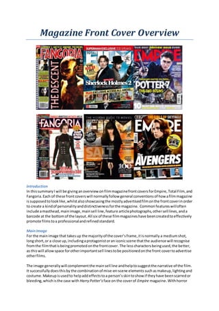 Magazine Front Cover Overview
Introduction
In thissummaryI will be givinganoverview onfilmmagazinefrontcoversforEmpire,Total Film, and
Fangoria.Each of these frontcoverswill normallyfollow general conventionsof how afilmmagazine
issupposedtolooklike,whilstalsoshowcasingthe mostlyadvertisedfilmonthe frontcoverinorder
to create a kindof personalityanddistinctivenessforthe magazine. Commonfeatureswilloften
include amasthead,mainimage,mainsell line,feature articlephotographs,othersell lines,anda
barcode at the bottomof the layout. All six of these filmmagazineshave beencreatedtoeffectively
promote filmstoa professionalandrefinedstandard.
MainImage
For the mainimage that takesup the majorityof the cover’sframe,itisnormally a mediumshot,
longshort,or a close up,includingaprotagonistoran iconicscene thatthe audience will recognise
fromthe filmthatisbeingpromotedonthe frontcover. The lesscharactersbeingused,the better,
as thiswill allowspace forotherimportantsell linestobe positionedonthe front covertoadvertise
otherfilms.
The image generallywill complementthe mainsell line andhelptosuggestthe narrative of the film.
It successfullydoesthisby the combinationof mise-en-scene elementssuchasmakeup,lightingand
costume. Makeupisusedto helpadd effects toa person’sskintoshow if theyhave beenscarredor
bleeding,whichisthe case with Harry Potter’s face on the coverof Empire magazine. Withhorror
 
