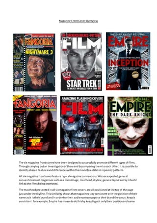 Magazine Front Cover Overview
The six magazine frontcovershave beendesignedtosuccessfullypromotedifferenttypesof films.
Throughcarrying outan investigationof themandbycomparingthemto each other,itis possible to
identifyshared featuresanddifferenceswithin themandtoestablishrepeatedpatterns.
All six magazine frontcoverfeature typical magazine conventions.We see expectedgeneral
conventionsinall magazinessuchasa mainimage,masthead,skyline,general layoutandsymbiotic
linktothe filmsbeingpromoted.
The mastheadpresentedinall six magazine frontcovers,are all positionedatthe topof the page
justunderthe skyline.Thissimilarityshowsthatmagazinesstayconsistentwiththe positionof their
name as it istheirbrand andin orderfor theiraudience torecognise theirbrandtheymustkeepit
consistent.Forexample,Empire hasshowntodothisby keepingnotonlytheirpositionandname
 
